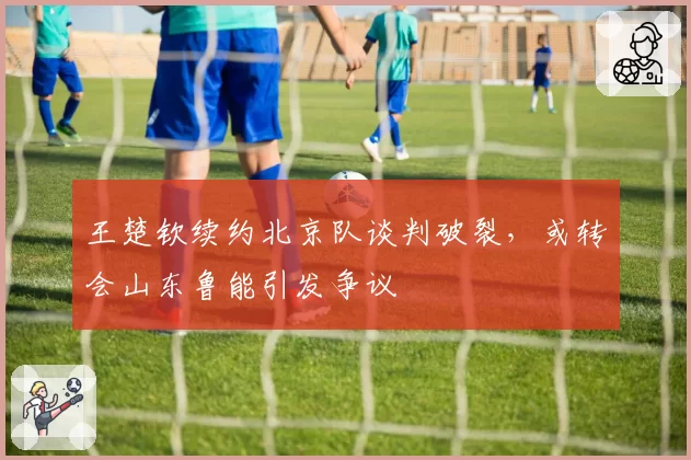 王楚钦续约北京队谈判破裂，或转会山东鲁能引发争议
