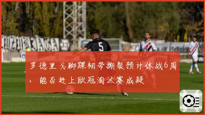 罗德里戈脚踝韧带撕裂预计休战6周,能否赶上欧冠淘汰赛成疑