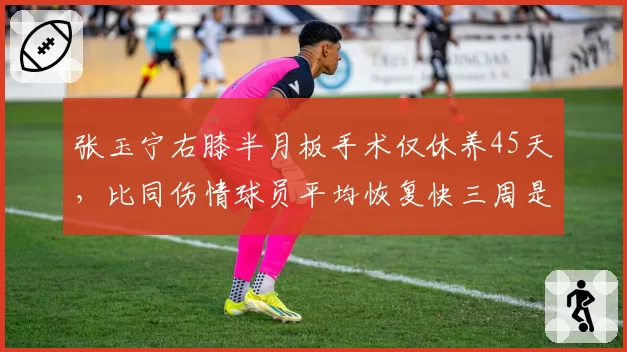 张玉宁右膝半月板手术仅休养45天，比同伤情球员平均恢复快三周是否存隐患？