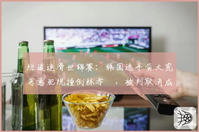 短道速滑世锦赛：韩国选手黄大宪恶意犯规撞倒林孝埈，被判取消成绩