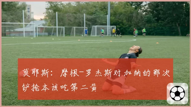 莫耶斯:摩根-罗杰斯对加纳的那次铲抢本该吃第二黄