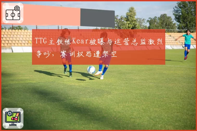 TTG主教练Kear被曝与运营总监激烈争吵,赛训权恐遭架空