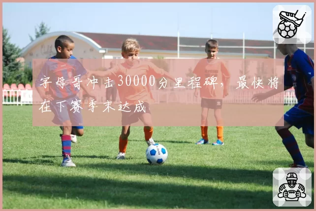 字母哥冲击30000分里程碑，最快将在下赛季末达成