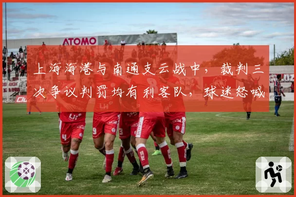 上海海港与南通支云战中，裁判三次争议判罚均有利客队，球迷怒喊“黑哨”响彻球场