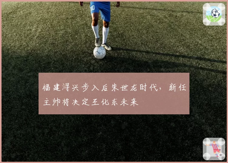 福建浔兴步入后朱世龙时代，新任主帅将决定王化东未来