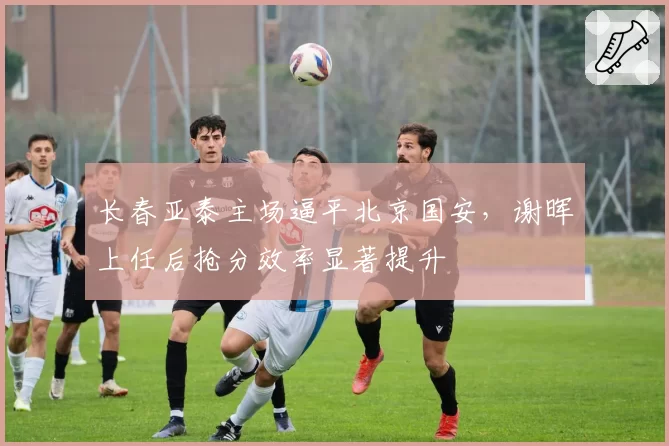 长春亚泰主场逼平北京国安，谢晖上任后抢分效率显著提升