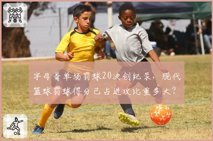 字母哥单场罚球20次创纪录，现代篮球罚球得分已占进攻比重多大？