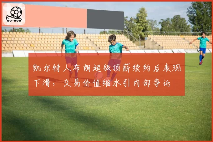 凯尔特人布朗超级顶薪续约后表现下滑，交易价值缩水引内部争论