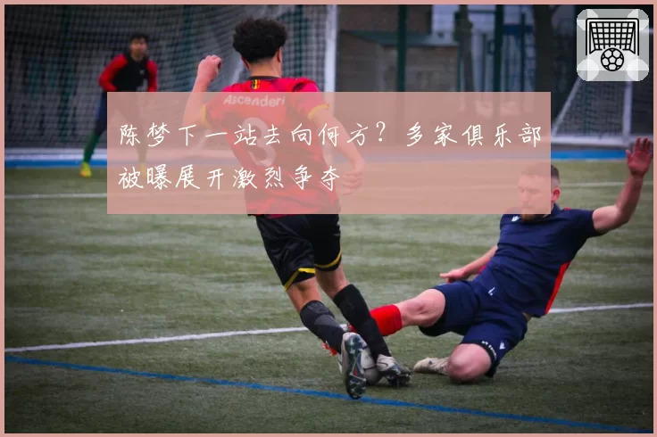 陈梦下一站去向何方？多家俱乐部被曝展开激烈争夺