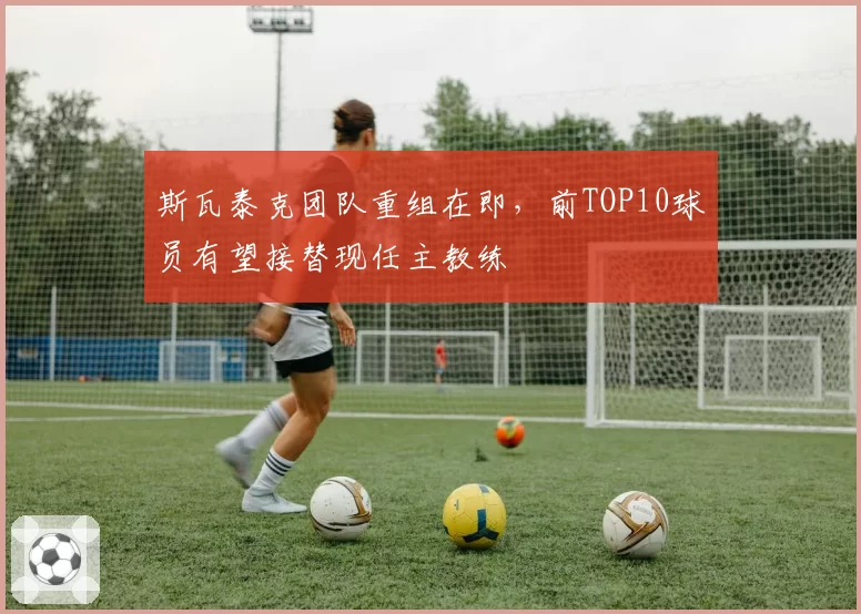 斯瓦泰克团队重组在即，前TOP10球员有望接替现任主教练