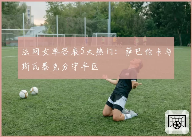 法网女单签表5大热门:萨巴伦卡与斯瓦泰克分守半区
