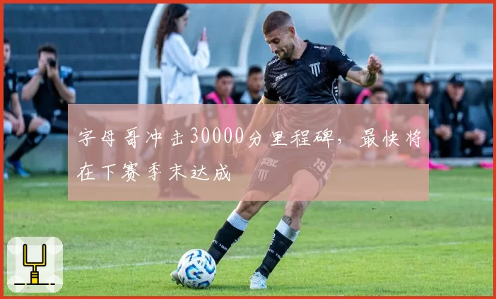 字母哥冲击30000分里程碑，最快将在下赛季末达成