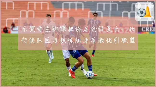 东契奇左脚踝扭伤后仓促复出，独行侠队医与教练组矛盾激化引联盟调查