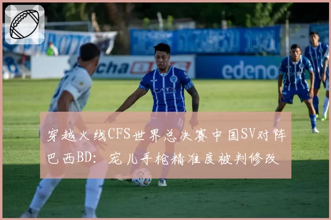 穿越火线CFS世界总决赛中国SV对阵巴西BD:宠儿手枪精准度被判修改参数,对比对手狙击手连续盲狙未被审查官方硬件检测报告迟迟未公布