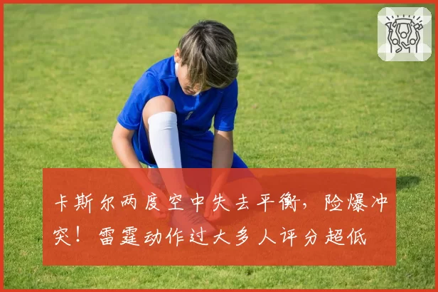 卡斯尔两度空中失去平衡,险爆冲突!雷霆动作过大多人评分超低