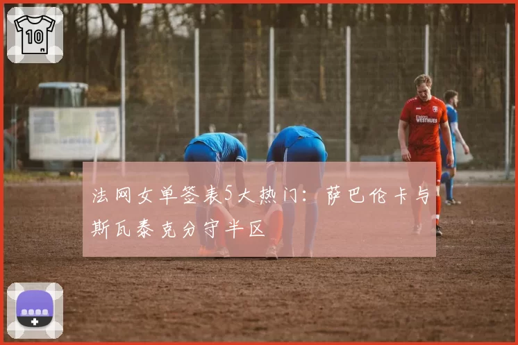法网女单签表5大热门：萨巴伦卡与斯瓦泰克分守半区