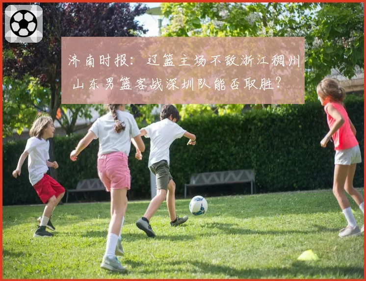 济南时报:辽篮主场不敌浙江稠州 山东男篮客战深圳队能否取胜?
