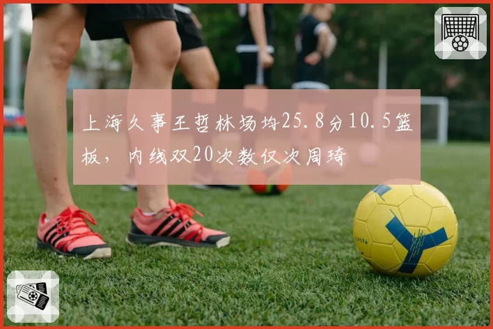 上海久事王哲林场均25.8分10.5篮板，内线双20次数仅次周琦