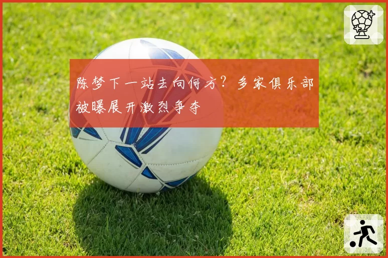 陈梦下一站去向何方？多家俱乐部被曝展开激烈争夺