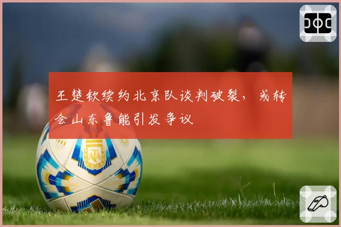 王楚钦续约北京队谈判破裂，或转会山东鲁能引发争议