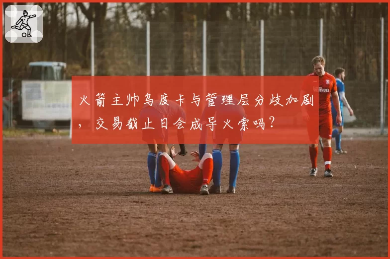 火箭主帅乌度卡与管理层分歧加剧，交易截止日会成导火索吗？