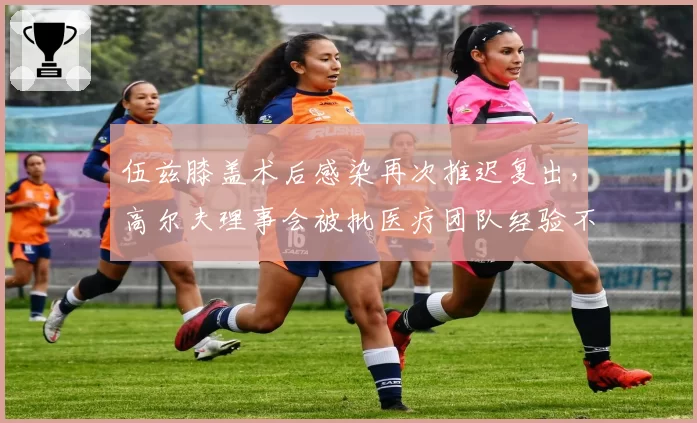 伍兹膝盖术后感染再次推迟复出，高尔夫理事会被批医疗团队经验不足