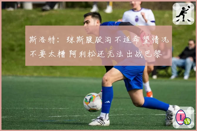 斯洛特：琼斯腹股沟不适希望情况不要太糟 阿利松还无法出战巴黎