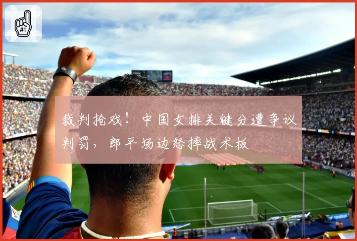 裁判抢戏！中国女排关键分遭争议判罚，郎平场边怒摔战术板