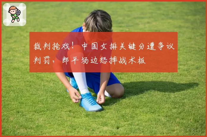 裁判抢戏！中国女排关键分遭争议判罚，郎平场边怒摔战术板