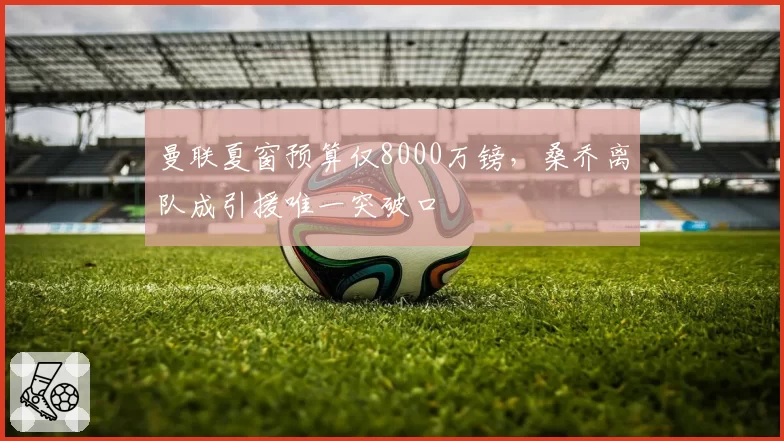曼联夏窗预算仅8000万镑，桑乔离队成引援唯一突破口