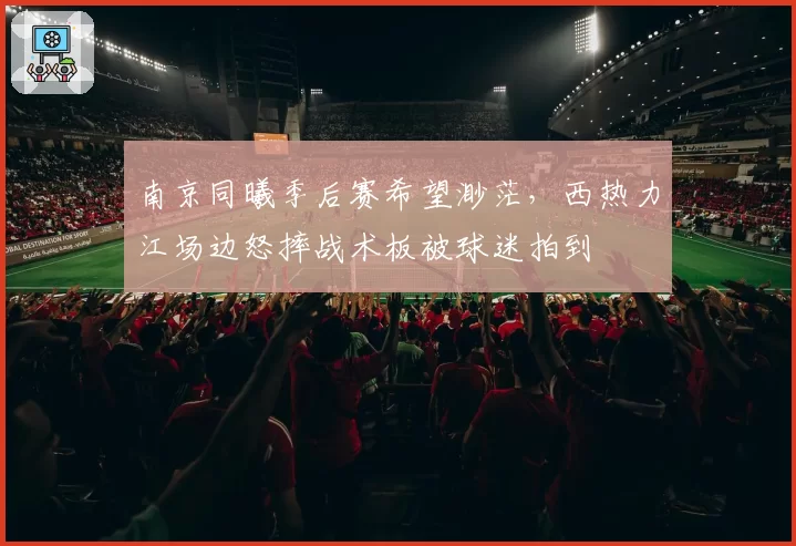 南京同曦季后赛希望渺茫，西热力江场边怒摔战术板被球迷拍到