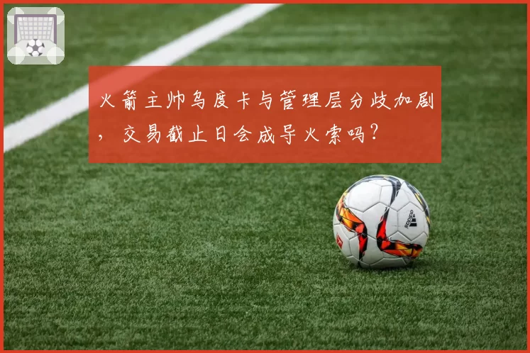 火箭主帅乌度卡与管理层分歧加剧，交易截止日会成导火索吗？