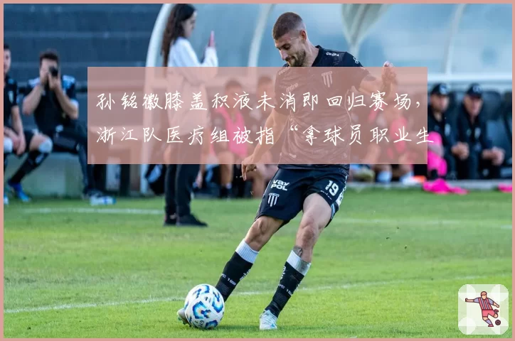 孙铭徽膝盖积液未消即回归赛场，浙江队医疗组被指“拿球员职业生涯赌博”