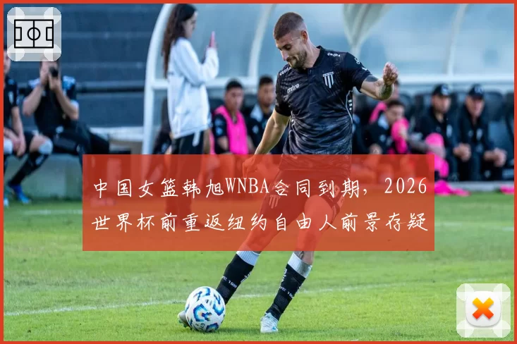 中国女篮韩旭WNBA合同到期，2026世界杯前重返纽约自由人前景存疑