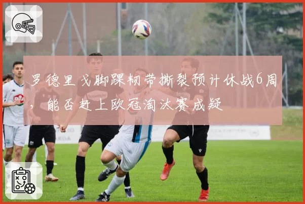 罗德里戈脚踝韧带撕裂预计休战6周,能否赶上欧冠淘汰赛成疑