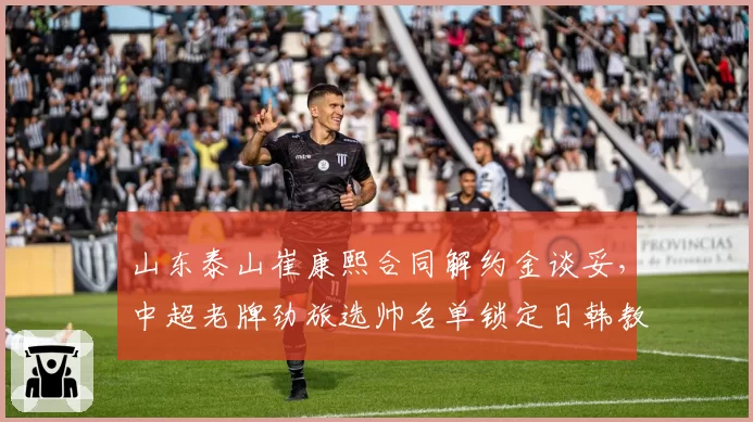 山东泰山崔康熙合同解约金谈妥,中超老牌劲旅选帅名单锁定日韩教头