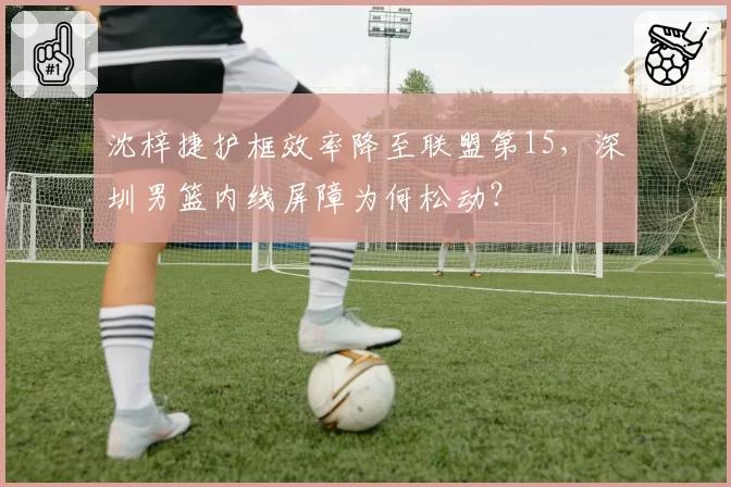 沈梓捷护框效率降至联盟第15，深圳男篮内线屏障为何松动？