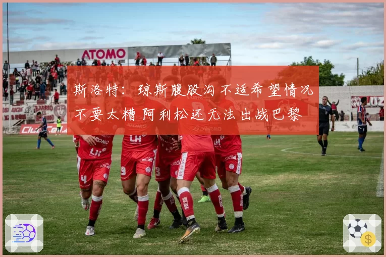斯洛特：琼斯腹股沟不适希望情况不要太糟 阿利松还无法出战巴黎