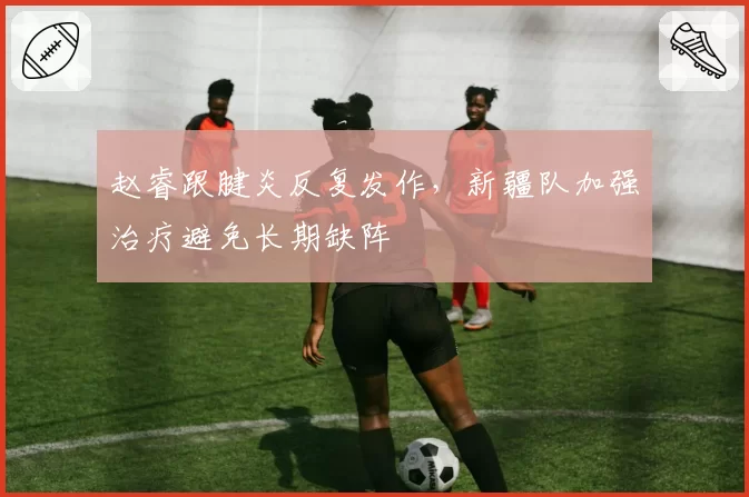 赵睿跟腱炎反复发作，新疆队加强治疗避免长期缺阵