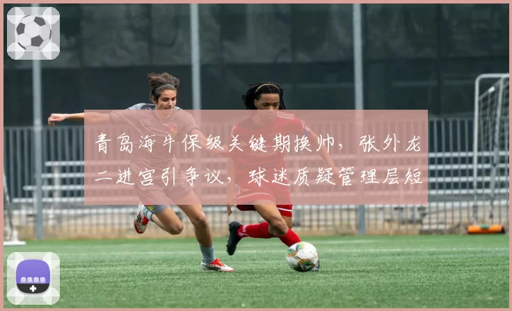 青岛海牛保级关键期换帅，张外龙二进宫引争议，球迷质疑管理层短视