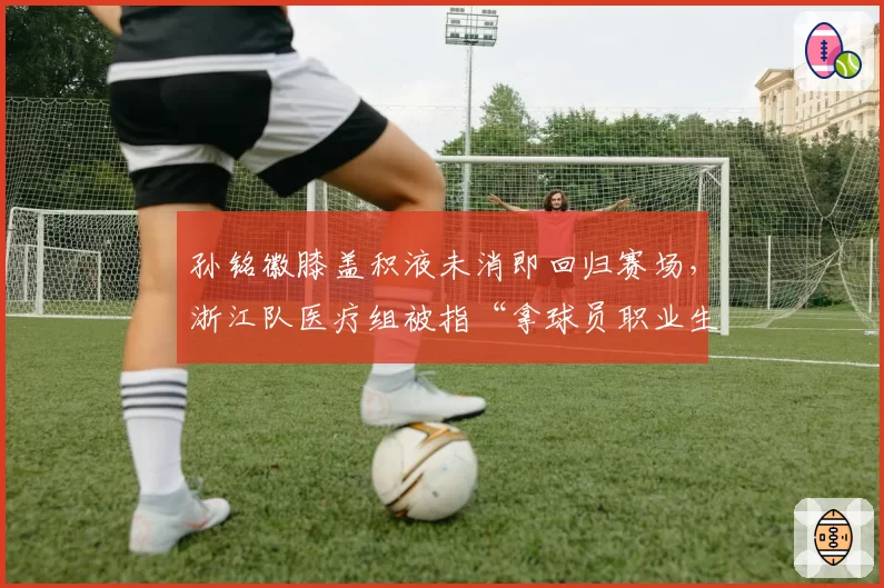 孙铭徽膝盖积液未消即回归赛场，浙江队医疗组被指“拿球员职业生涯赌博”