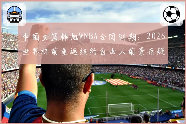 中国女篮韩旭WNBA合同到期，2026世界杯前重返纽约自由人前景存疑