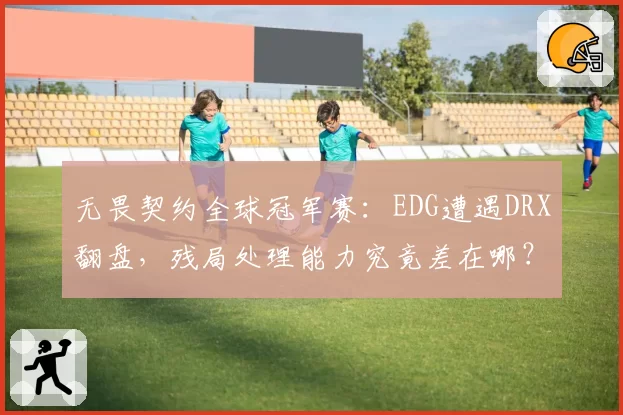 无畏契约全球冠军赛：EDG遭遇DRX翻盘，残局处理能力究竟差在哪？
