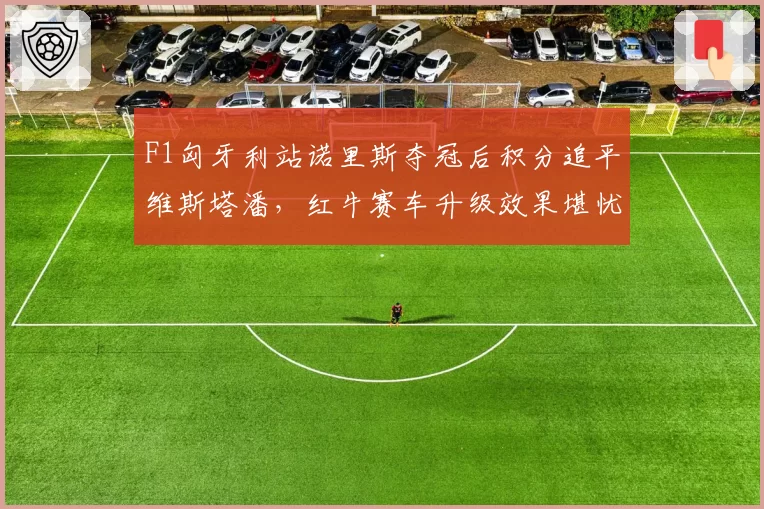F1匈牙利站诺里斯夺冠后积分追平维斯塔潘，红牛赛车升级效果堪忧