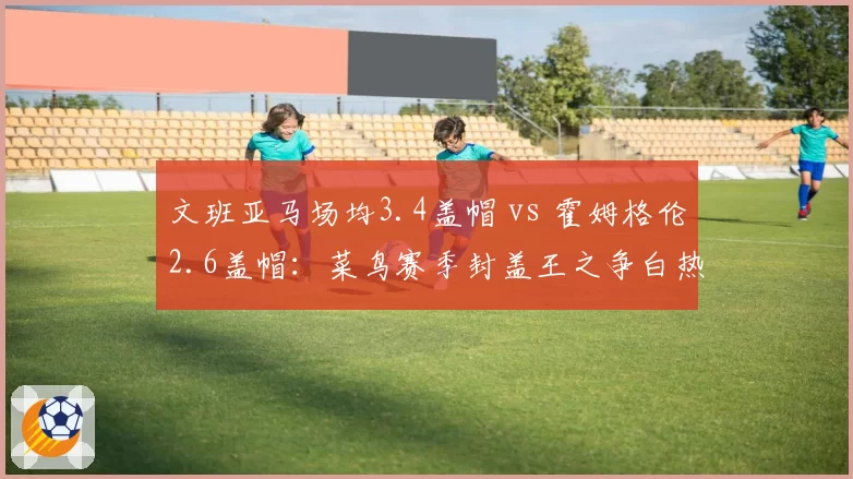 文班亚马场均3.4盖帽 vs 霍姆格伦2.6盖帽：菜鸟赛季封盖王之争白热化