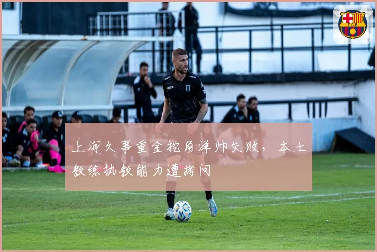 上海久事重金挖角洋帅失败,本土教练执教能力遭拷问