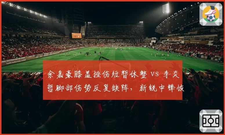 余嘉豪膝盖挫伤短暂休整 vs 李炎哲脚部伤势反复缺阵,新锐中锋恢复速度迥异