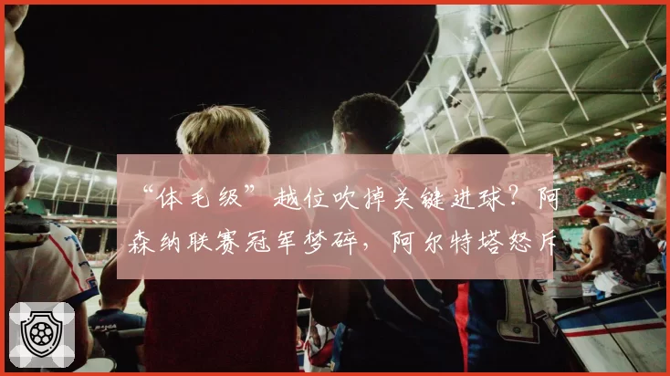 “体毛级”越位吹掉关键进球？阿森纳联赛冠军梦碎，阿尔特塔怒斥划线规则不透明