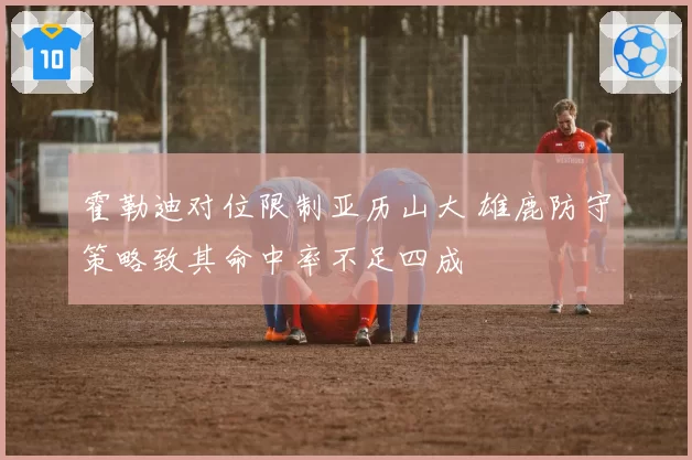 霍勒迪对位限制亚历山大 雄鹿防守策略致其命中率不足四成