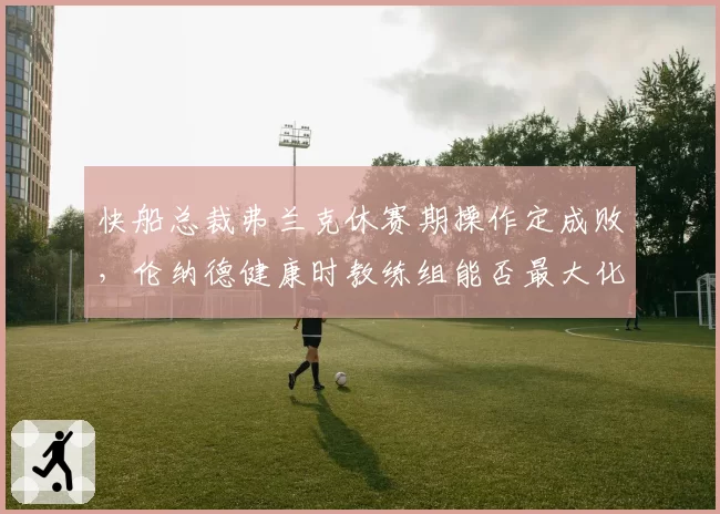 快船总裁弗兰克休赛期操作定成败，伦纳德健康时教练组能否最大化战力？